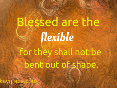Blessed are the flexible, for they shall not be bent out of shape.