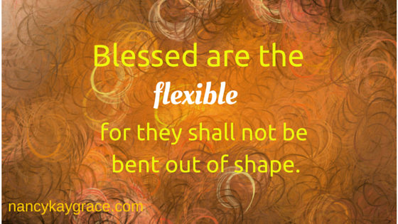 Blessed are the flexible, for they shall not be bent out of shape.
